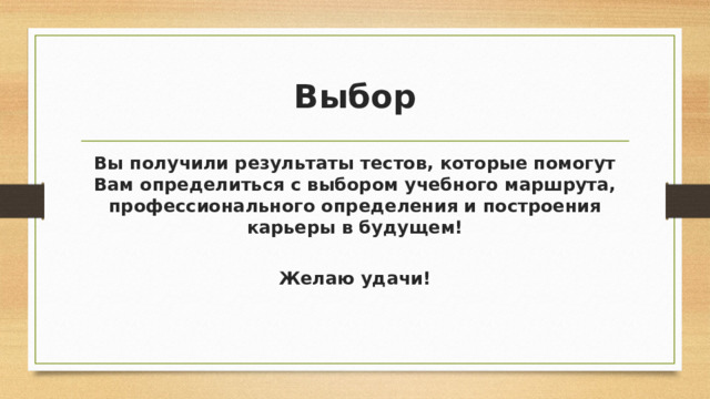 Выбор Вы получили результаты тестов, которые помогут Вам определиться с выбором учебного маршрута, профессионального определения и построения карьеры в будущем!  Желаю удачи! 