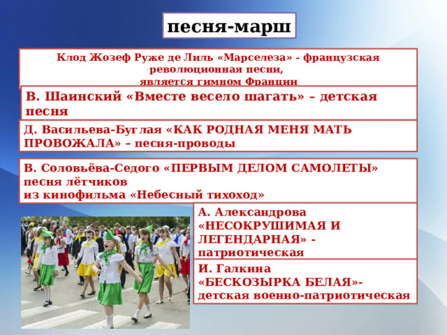 песня-марш Клод Жозеф Руже де Лиль «Марселеза» - французская революционная песни, является гимном Франции В. Шаинский «Вместе весело шагать» – детская песня Д. Васильева-Буглая «КАК РОДНАЯ МЕНЯ МАТЬ ПРОВОЖАЛА» – песня-проводы В. Соловьёва-Седого «ПЕРВЫМ ДЕЛОМ САМОЛЕТЫ» песня лётчиков из кинофильма «Небесный тихоход» А. Александрова «НЕСОКРУШИМАЯ И ЛЕГЕНДАРНАЯ» - патриотическая И. Галкина «БЕСКОЗЫРКА БЕЛАЯ»- детская военно-патриотическая 