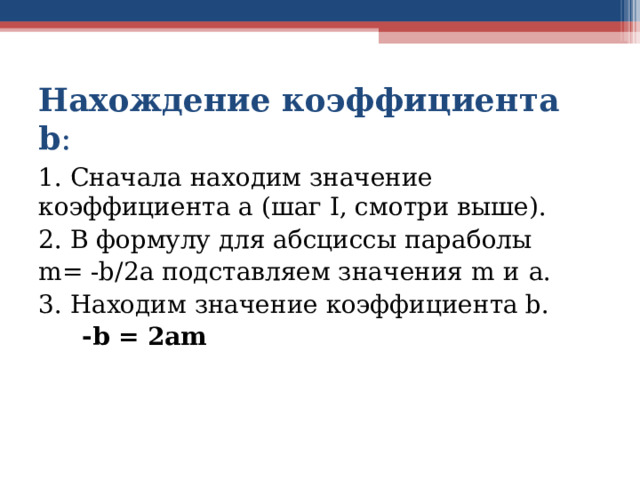 Нахождение коэффициента b : 1. Сначала находим значение коэффициента a (шаг I, смотри выше). 2. В формулу для абсциссы параболы m= -b/2a подставляем значения m  и  a. 3. Находим значение коэффициента b.  - b = 2am   