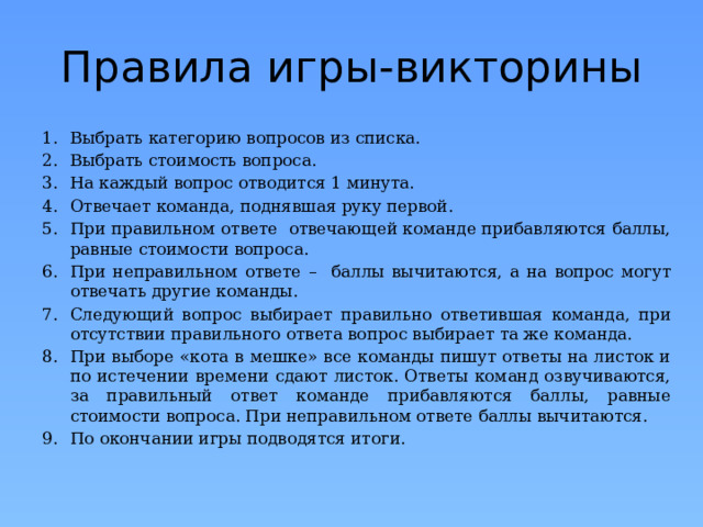Правила игры-викторины Выбрать категорию вопросов из списка. Выбрать стоимость вопроса. На каждый вопрос отводится 1 минута. Отвечает команда, поднявшая руку первой. При правильном ответе отвечающей команде прибавляются баллы, равные стоимости вопроса. При неправильном ответе – баллы вычитаются, а на вопрос могут отвечать другие команды. Следующий вопрос выбирает правильно ответившая команда, при отсутствии правильного ответа вопрос выбирает та же команда. При выборе «кота в мешке» все команды пишут ответы на листок и по истечении времени сдают листок. Ответы команд озвучиваются, за правильный ответ команде прибавляются баллы, равные стоимости вопроса. При неправильном ответе баллы вычитаются. По окончании игры подводятся итоги. 