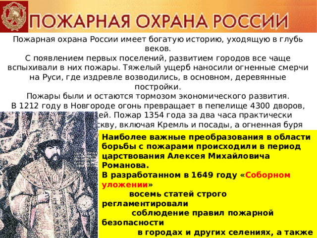 Пожарная охрана России имеет богатую историю, уходящую в глубь веков.  С появлением первых поселений, развитием городов все чаще вспыхивали в них пожары. Тяжелый ущерб наносили огненные смерчи на Руси, где издревле возводились, в основном, деревянные постройки.  Пожары были и остаются тормозом экономического развития.  В 1212 году в Новгороде огонь превращает в пепелище 4300 дворов, гибнут сотни людей. Пожар 1354 года за два часа практически уничтожает всю Москву, включая Кремль и посады, а огненная буря 1547 года уносит в столице несколько тысяч жизней. Наиболее важные преобразования в области борьбы с пожарами происходили в период царствования Алексея Михайловича Романова.  В разработанном в 1649 году « Соборном уложении »  восемь статей строго регламентировали  соблюдение правил пожарной безопасности  в городах и других селениях, а также в лесах.  30 апреля 1649 года выходит царский  « Наказ о Градском благочинии »,  устанавливающий  строгий порядок при тушении пожаров в Москве. 