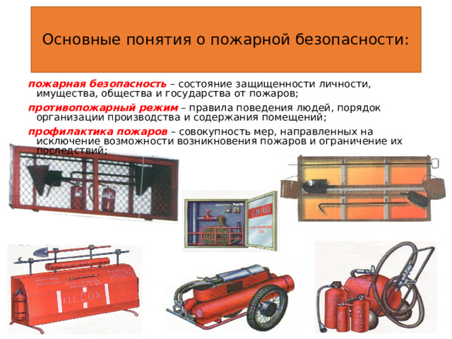 Основные понятия о пожарной безопасности: пожарная безопасность  – состояние защищенности личности, имущества, общества и государства от пожаров; противопожарный режим  – правила поведения людей, порядок организации производства и содержания помещений; профилактика пожаров – совокупность мер, направленных на исключение возможности возникновения пожаров и ограничение их последствий; 