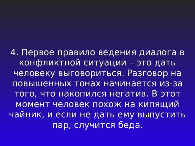 4. Первое правило ведения диалога в конфликтной ситуации – это дать человеку выговориться. Разговор на повышенных тонах начинается из-за того, что накопился негатив. В этот момент человек похож на кипящий чайник, и если не дать ему выпустить пар, случится беда. 