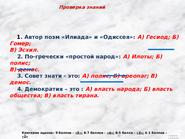 Проверка знаний  1 . Автор поэм «Илиада» и «Одиссея»: А) Гесиод; Б) Гомер; В) Эсхил.  2. По-гречески «простой народ»: А) Илоты; Б) полис; В) демос.  3. Совет знати - это: А) полис; Б) ареопаг; В) демос.  4. Демократия – это : А) власть народа; Б) власть общества; В) власть тирана. Критерии оценок: 9 баллов – «5»; 8-7 баллов – «4»; 6-5 балла – «3»; 4-1 баллов – «2» Учитель: С.А.Попов. 