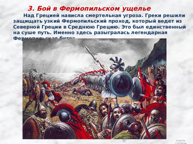 3. Бой в Фермопильском ущелье  Над Грецией нависла смертельная угроза. Греки решили защищать узкий Фермопильский проход, который ведет из Северной Греции в Среднюю Грецию. Это был единственный на суше путь. Именно здесь разыгралась легендарная Фермопильская битва. Учитель: С.А.Попов. 