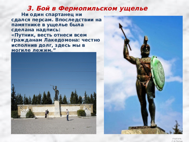 3. Бой в Фермопильском ущелье  Ни один спартанец ни сдался персам. Впоследствии на памятнике в ущелье была сделана надпись: «Путник, весть отнеси всем гражданам Лакедомона: честно исполнив долг, здесь мы в могиле лежим.” Учитель: С.А.Попов. 