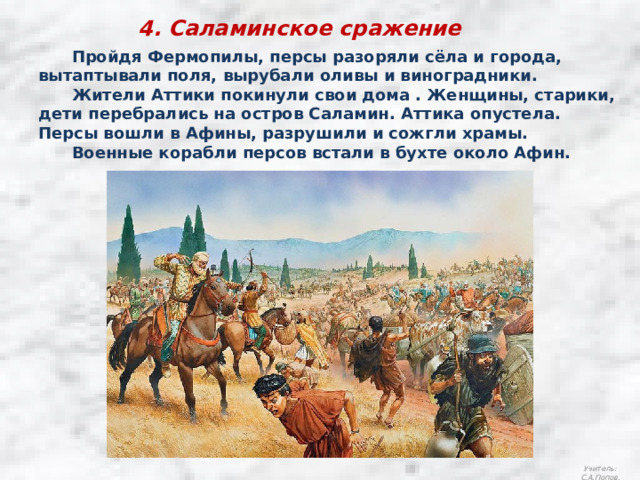 4. Саламинское сражение  Пройдя Фермопилы, персы разоряли сёла и города, вытаптывали поля, вырубали оливы и виноградники.  Жители Аттики покинули свои дома . Женщины, старики, дети перебрались на остров Саламин. Аттика опустела. Персы вошли в Афины, разрушили и сожгли храмы.  Военные корабли персов встали в бухте около Афин. Учитель: С.А.Попов. 