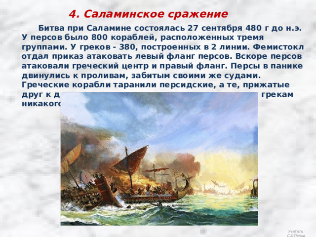 4. Саламинское сражение  Битва при Саламине состоялась 27 сентября 480 г до н.э.  У персов было 800 кораблей, расположенных тремя группами. У греков - 380, построенных в 2 линии. Фемистокл отдал приказ атаковать левый фланг персов. Вскоре персов атаковали греческий центр и правый фланг. Персы в панике двинулись к проливам, забитым своими же судами. Греческие корабли таранили персидские, а те, прижатые друг к другу, не могли разогнаться и не причиняли грекам никакого вреда. Учитель: С.А.Попов. 