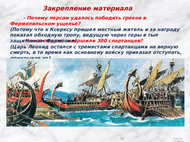 Закрепление материала  - Почему персам удалось победить греков в Фермопильском ущелье?     - Какой подвиг совершили 300 спартанцев?   (Потому что к Ксерксу пришел местный житель и за награду показал обходную тропу, ведущую через горы в тыл защитникам Фермопил) (Царь Леонид остался с тремястами спартанцами на верную смерть, в то время как основному войску приказал отступать, прикрывая их).  Учитель: С.А.Попов. 