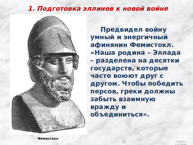 1. Подготовка эллинов к новой войне  Предвидел войну умный и энергичный афинянин Фемистокл. «Наша родина – Эллада – разделена на десятки государств, которые часто воюют друг с другом. Чтобы победить персов, греки должны забыть взаимную вражду и объединиться». Фемистокл Учитель: С.А.Попов. 