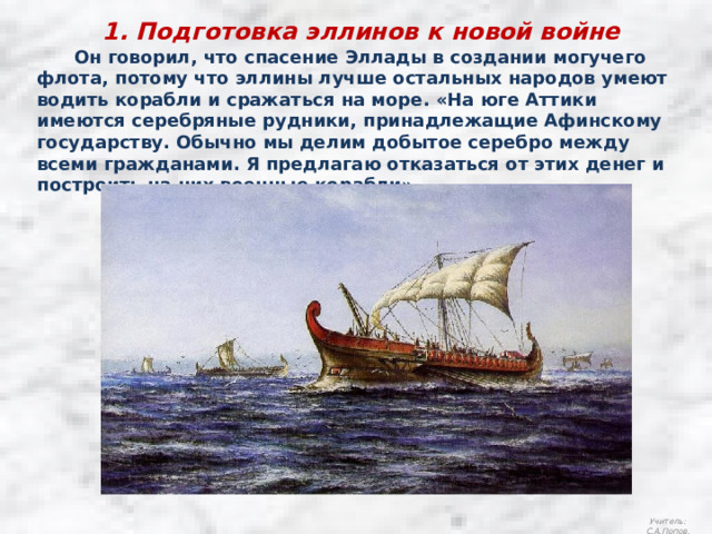 1. Подготовка эллинов к новой войне  Он говорил, что спасение Эллады в создании могучего флота, потому что эллины лучше остальных народов умеют водить корабли и сражаться на море. «На юге Аттики имеются серебряные рудники, принадлежащие Афинскому государству. Обычно мы делим добытое серебро между всеми гражданами. Я предлагаю отказаться от этих денег и построить на них военные корабли». Учитель: С.А.Попов. 