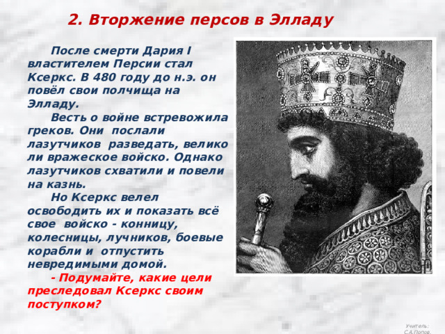 2. Вторжение персов в Элладу  После смерти Дария I властителем Персии стал Ксеркс. В 480 году до н.э. он повёл свои полчища на Элладу.  Весть о войне встревожила греков. Они послали лазутчиков разведать, велико ли вражеское войско. Однако лазутчиков схватили и повели на казнь.  Но Ксеркс велел освободить их и показать всё свое войско - конницу, колесницы, лучников, боевые корабли и отпустить невредимыми домой.  - Подумайте, какие цели преследовал Ксеркс своим поступком? Учитель: С.А.Попов. 