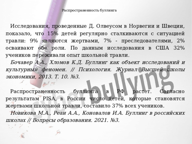 Распространенность буллинга Исследования, проведенные Д. Олвеусом в Норвегии и Швеции, показало, что 15% детей регулярно сталкиваются с ситуацией травли: 9% являются жертвами, 7% - преследователями, 2% осваивают обе роли. По данным исследования в США 32% учеников переживали опыт школьной травли. Бочавер А.А., Хломов К.Д. ﻿ Буллинг как объект исследований и культурный феномен. // Психология. Журнал Высшей школы экономики, 2013. Т. 10. №3. Распространенность буллинга в РФ растет. Согласно результатам PISA, в России число детей, которые становятся жертвами школьной травли, составило 37% всех учеников. Новикова М.А., Реан А.А., Коновалов И.А. Буллинг в российских школах // Вопросы образования. 2021. №3. 