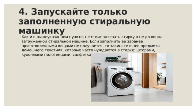 4. Запускайте только заполненную стиральную машинку  Как и в вышеуказанном пункте, не стоит затевать стирку в не до конца загруженной стиральной машине. Если заполнить ее заранее приготовленными вещами не получается, то закиньте в нее предметы домашнего текстиля, которые часто нуждаются в стирке: шторами, кухонными полотенцами, салфетками, скатертями и прочим. 