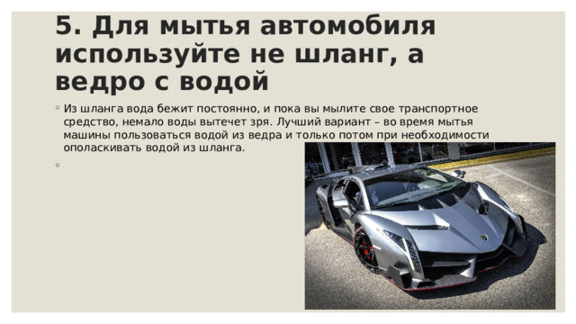 5. Для мытья автомобиля используйте не шланг, а ведро с водой     Из шланга вода бежит постоянно, и пока вы мылите свое транспортное средство, немало воды вытечет зря. Лучший вариант – во время мытья машины пользоваться водой из ведра и только потом при необходимости ополаскивать водой из шланга. 