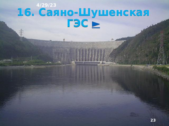 4/29/23 15. Гидроэлектростанции (ГЭС) На ГЭС электроэнер­гия вырабатывается за счёт использования энергии водного потока (гидроэнергии). Её запасы в России со­ставляют ⅛ от мировых. Основная часть этих ресурсов находится в Восточной Сибири и на Дальнем Востоке. Общий уровень использования гидроэнергоресурсов в стране не превышает 20%. Например в Швейцарии 86%, Франции 76%, Канаде 69% .  