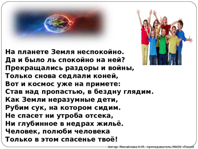 На планете Земля неспокойно. Да и было ль спокойно на ней? Прекращались раздоры и войны, Только снова седлали коней, Вот и космос уже на примете: Став над пропастью, в бездну глядим. Как Земли неразумные дети, Рубим сук, на котором сидим. Не спасет ни утроба отсека,  Ни глубинное в недрах жильё. Человек, полюби человека Только в этом спасенье твоё! Автор: Михайлова Н.М.- преподаватель МАОУ «Лицей № 21» 