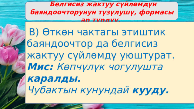  Белгисиз жактуу сүйлөмдүн баяндоочторунун түзүлушү, формасы ар түрдүү.  В) Өткөн чактагы этиштик баяндоочтор да белгисиз жактуу сүйлөмдү уюштурат. Мис: Көпчүлүк чогулушта каралды. Чубактын кунундай кууду. 