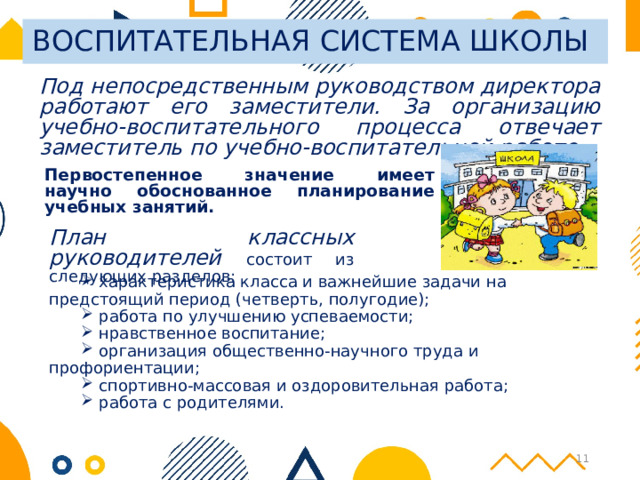 ВОСПИТАТЕЛЬНАЯ СИСТЕМА ШКОЛЫ Под непосредственным руководством директора работают его заместители. За организацию учебно-воспитательного процесса отвечает заместитель по учебно-воспитательной работе.  Первостепенное значение имеет научно обоснованное планирование учебных занятий.  План классных руководителей  состоит из следующих разделов:  характеристика класса и важнейшие задачи на предстоящий период (четверть, полугодие);  работа по улучшению успеваемости;  нравственное воспитание;  организация общественно-научного труда и профориентации;  спортивно-массовая и оздоровительная работа;  работа с родителями. 6 
