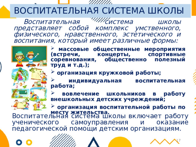 ВОСПИТАТЕЛЬНАЯ СИСТЕМА ШКОЛЫ Воспитательная система школы представляет собой комплекс умственного, физического, нравственного, эстетического и воспитания, который имеет различные формы:  массовые общественные мероприятия (встречи, концерты, спортивные соревнования, общественно полезный труд и т.д.);  организация кружковой работы;  индивидуальная воспитательная работа;  вовлечение школьников в работу внешкольных детских учреждений;  организация воспитательной работы по месту жительства.  Воспитательная система школы включает работу ученического самоуправления и оказание педагогической помощи детским организациям. 14 