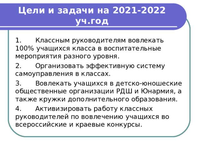 Цели и задачи на 2021-2022 уч.год 1.  Классным руководителям вовлекать 100% учащихся класса в воспитательные мероприятия разного уровня. 2.  Организовать эффективную систему самоуправления в классах. 3.  Вовлекать учащихся в детско-юношеские общественные организации РДШ и Юнармия, а также кружки дополнительного образования. 4.  Активизировать работу классных руководителей по вовлечению учащихся во всероссийские и краевые конкурсы. 