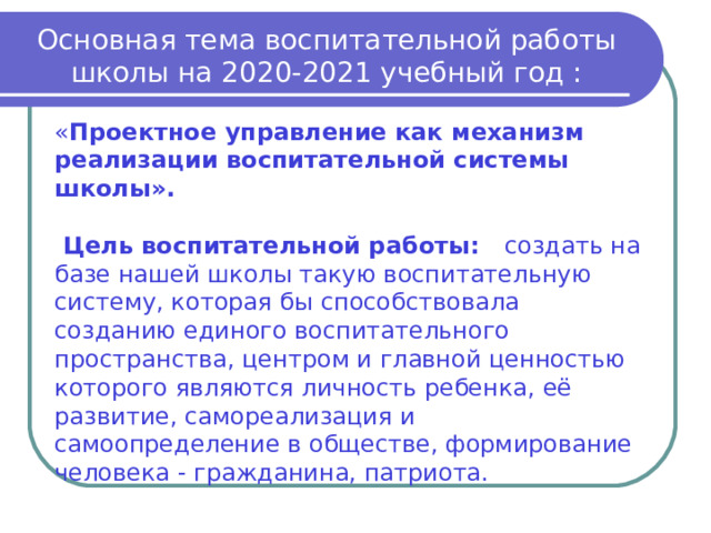 Основная тема воспитательной работы школы на 2020-2021 учебный год : « Проектное управление как механизм реализации воспитательной системы школы».   Цель воспитательной работы: создать на базе нашей школы такую воспитательную систему, которая бы способствовала созданию единого воспитательного пространства, центром и главной ценностью которого являются личность ребенка, её развитие, самореализация и самоопределение в обществе, формирование человека - гражданина, патриота. 