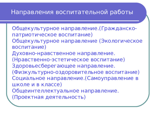 Направления воспитательной работы Общекультурное направление.(Гражданско-патриотическое воспитание) Общекультурное направление (Экологическое воспитание) Духовно-нравственное направление. (Нравственно-эстетическое воспитание) Здоровьесберегающее направление.(Физкультурно-оздоровительное воспитание) Социальное направление.(Самоуправление в школе и в классе) Общеинтеллектуальное направление. (Проектная деятельность) 