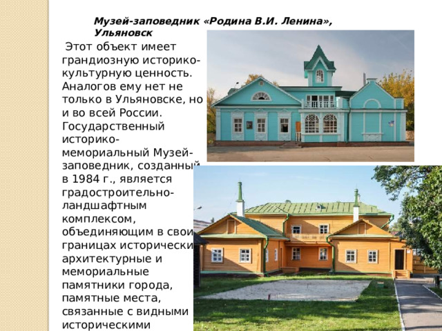 Музей-заповедник «Родина В.И. Ленина», Ульяновск  Этот объект имеет грандиозную историко-культурную ценность. Аналогов ему нет не только в Ульяновске, но и во всей России. Государственный историко-мемориальный Музей-заповедник, созданный в 1984 г., является градостроительно-ландшафтным комплексом, объединяющим в своих границах исторические, архитектурные и мемориальные памятники города, памятные места, связанные с видными историческими деятелями края. 