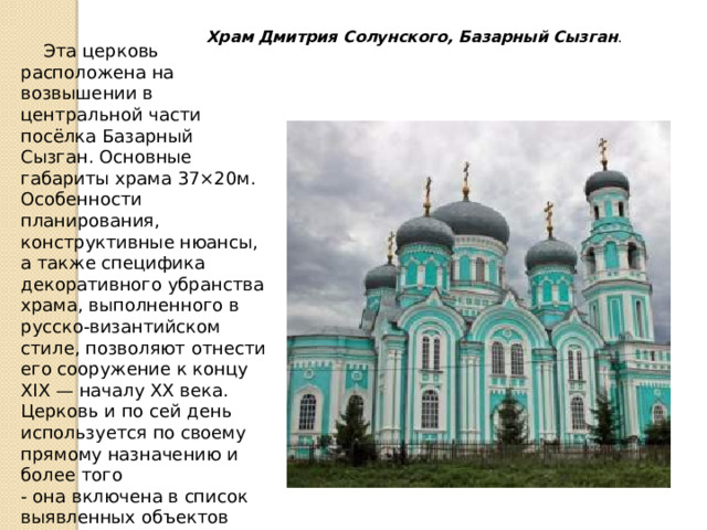   Эта церковь расположена на возвышении в центральной части посёлка Базарный Сызган. Основные габариты храма 37×20м.  Особенности планирования, конструктивные нюансы, а также специфика декоративного убранства храма, выполненного в русско-византийском стиле, позволяют отнести его сооружение к концу XIX — началу XX века. Церковь и по сей день используется по своему прямому назначению и более того  - она включена в список выявленных объектов культурного наследия (памятников истории и культуры) Ульяновской области Храм Дмитрия Солунского, Базарный Сызган . 
