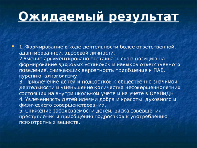Ожидаемый результат   1. Формирование в ходе деятельности более ответственной, адаптированной, здоровой личности.  2.Умение аргументировано отстаивать свою позицию на формирование здоровых установок и навыков ответственного поведения, снижающих вероятность приобщения к ПАВ, курению, алкоголизму  3. Привлечение детей и подростков к общественно значимой деятельности и уменьшение количества несовершеннолетних состоящих на внутришкольном учете и на учете в ОУУПиДН  4. Увлеченность детей идеями добра и красоты, духовного и физического совершенствования.  5. Снижение заболеваемости детей, риска совершения преступления и приобщения подростков к употреблению психотропных веществ.   