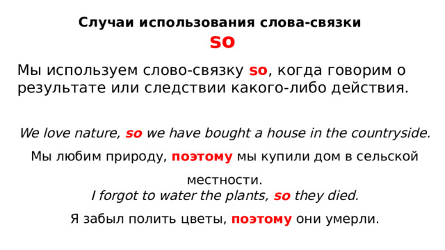 Случаи использования слова-связки  so   Мы используем слово-связку  so , когда говорим о результате или следствии какого-либо действия. We love nature,  so  we have bought a house in the countryside.  Мы любим природу,  поэтому  мы купили дом в сельской местности. I forgot to water the plants,  so  they died.  Я забыл полить цветы,  поэтому  они умерли. 
