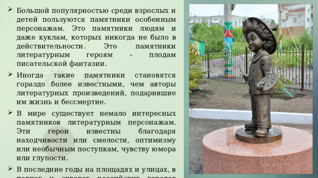 Большой популярностью среди взрослых и детей пользуются памятники особенным персонажам. Это памятники людям и даже куклам, которых никогда не было в действительности. Это памятники литературным героям – плодам писательской фантазии. Иногда такие памятники становятся гораздо более известными, чем авторы литературных произведений, подарившие им жизнь и бессмертие. В мире существует немало интересных памятников литературным персонажам. Эти герои известны благодаря находчивости или смелости, оптимизму или необычным поступкам, чувству юмора или глупости. В последние годы на площадях и улицах, в парках и скверах российских городов появилось много памятников выдающимся героям литературы. Они увековечены в металле и камне, граните и бронзе. 