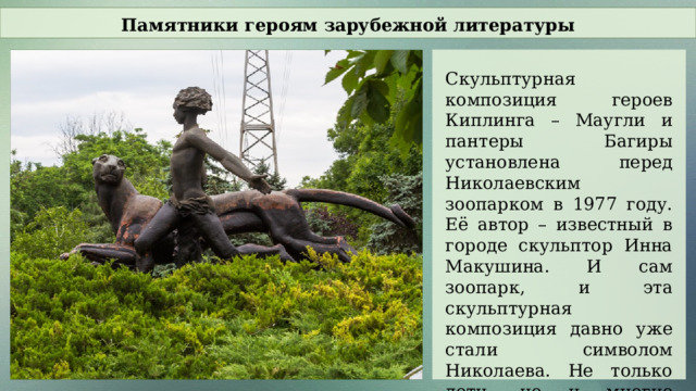 Памятники героям зарубежной литературы Скульптурная композиция героев Киплинга – Маугли и пантеры Багиры установлена перед Николаевским зоопарком в 1977 году. Её автор – известный в городе скульптор Инна Макушина. И сам зоопарк, и эта скульптурная композиция давно уже стали символом Николаева. Не только дети, но и многие взрослые с нежностью относятся к этому памятнику.  
