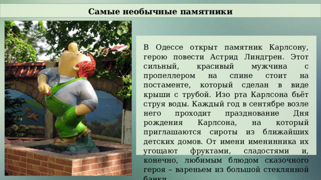 Самые необычные памятники В Одессе открыт памятник Карлсону, герою повести Астрид Линдгрен. Этот сильный, красивый мужчина с пропеллером на спине стоит на постаменте, который сделан в виде крыши с трубой. Изо рта Карлсона бьёт струя воды. Каждый год в сентябре возле него проходит празднование Дня рождения Карлсона, на который приглашаются сироты из ближайших детских домов. От имени именинника их угощают фруктами, сладостями и, конечно, любимым блюдом сказочного героя – вареньем из большой стеклянной банки.  
