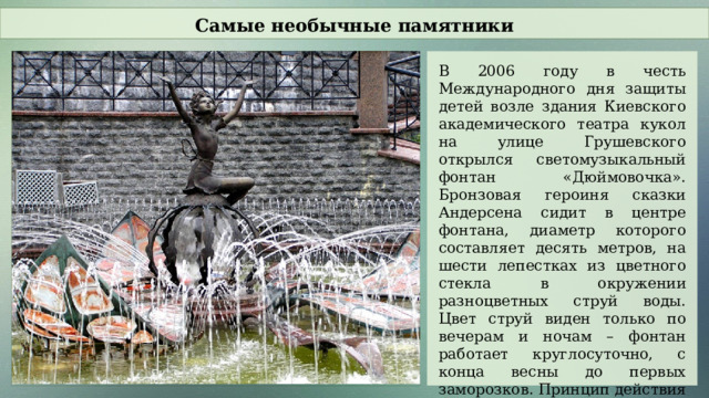 Самые необычные памятники В 2006 году в честь Международного дня защиты детей возле здания Киевского академического театра кукол на улице Грушевского открылся светомузыкальный фонтан «Дюймовочка». Бронзовая героиня сказки Андерсена сидит в центре фонтана, диаметр которого составляет десять метров, на шести лепестках из цветного стекла в окружении разноцветных струй воды. Цвет струй виден только по вечерам и ночам – фонтан работает круглосуточно, с конца весны до первых заморозков. Принцип действия светомузыкального фонтана предполагает меняющиеся водные композиции синхронно с изменением звука.  