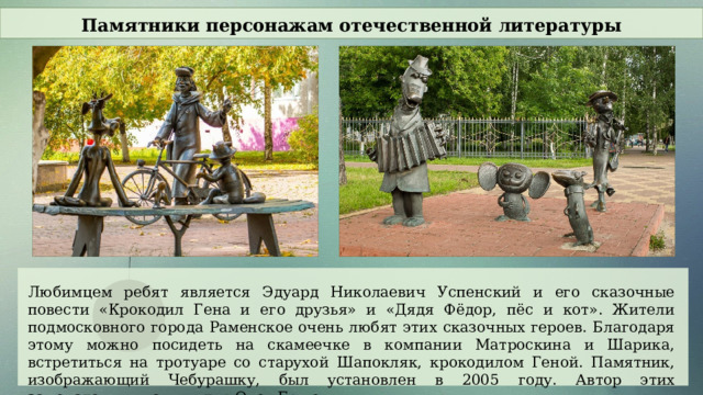 Памятники персонажам отечественной литературы Любимцем ребят является Эдуард Николаевич Успенский и его сказочные повести «Крокодил Гена и его друзья» и «Дядя Фёдор, пёс и кот». Жители подмосковного города Раменское очень любят этих сказочных героев. Благодаря этому можно посидеть на скамеечке в компании Матроскина и Шарика, встретиться на тротуаре со старухой Шапокляк, крокодилом Геной. Памятник, изображающий Чебурашку, был установлен в 2005 году. Автор этих замечательных скульптур Олег Ершов.  