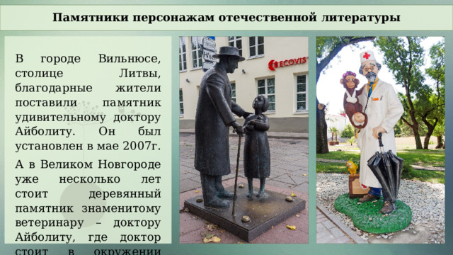 Памятники персонажам отечественной литературы В городе Вильнюсе, столице Литвы, благодарные жители поставили памятник удивительному доктору Айболиту. Он был установлен в мае 2007г. А в Великом Новгороде уже несколько лет стоит деревянный памятник знаменитому ветеринару – доктору Айболиту, где доктор стоит в окружении зверей.  