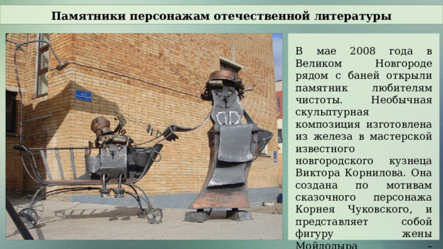 Памятники персонажам отечественной литературы В мае 2008 года в Великом Новгороде рядом с баней открыли памятник любителям чистоты. Необычная скульптурная композиция изготовлена из железа в мастерской известного новгородского кузнеца Виктора Корнилова. Она создана по мотивам сказочного персонажа Корнея Чуковского, и представляет собой фигуру жены Мойдодыра – «Мойдодырши» и его сына «Мойдодыренка».  