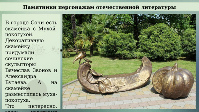 Памятники персонажам отечественной литературы В городе Сочи есть скамейка с Мухой-цокотухой. Декоративную скамейку придумали сочинские скульпторы Вячеслав Звонов и Александра Бутаева. А на скамейке разместилась муха-цокотуха. Что интересно, муху изготовил другой скульптор из Сочи – Акоп Халафян.  