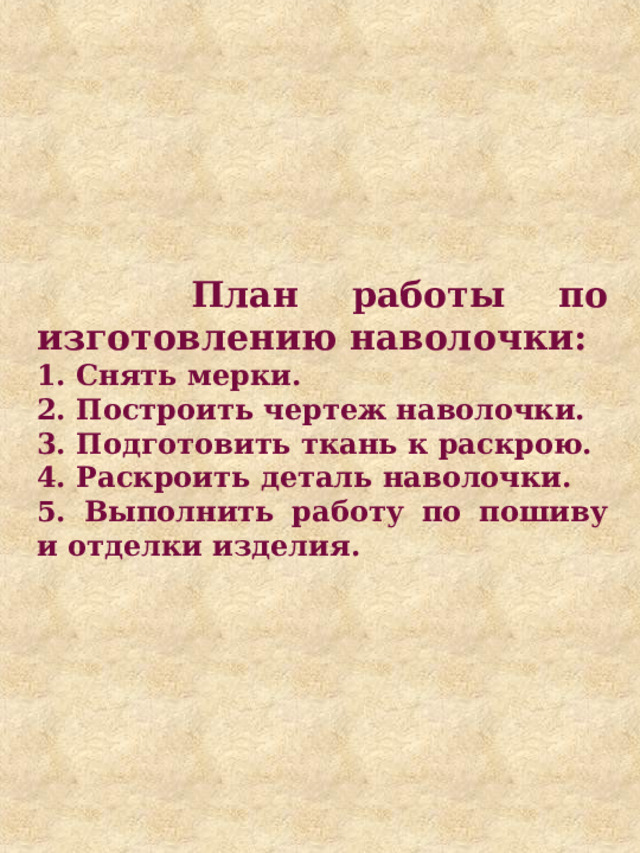  План работы по изготовлению наволочки: 1. Снять мерки. 2. Построить чертеж наволочки. 3. Подготовить ткань к раскрою. 4. Раскроить деталь наволочки. 5. Выполнить работу по пошиву и отделки изделия. 