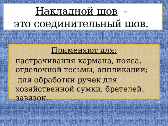 Накладной шов -  это соединительный шов. Применяют для: настрачивания кармана, пояса, отделочной тесьмы, аппликации;  для обработки ручек для хозяйственной сумки, бретелей, завязок. 