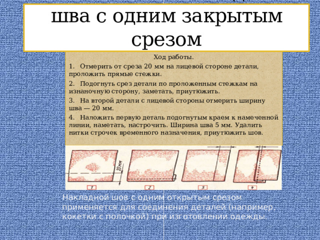 Выполнение накладного шва с одним закрытым срезом Ход работы. 1.  Отмерить от среза 20 мм на лицевой стороне детали, проложить прямые стежки. 2.  Подогнуть срез детали по проложенным стежкам на изнаночную сторону, заметать, приутюжить. 3.  На второй детали с лицевой стороны отмерить ширину шва — 20 мм. 4.  Наложить первую деталь подогнутым краем к намеченной линии, наметать, настрочить. Ширина шва 5 мм. Удалить нитки строчек временного назначения, приутюжить шов. Накладной шов с одним открытым срезом применяется для соединения деталей (например, кокетки с полочкой) при изготовлении одежды.  