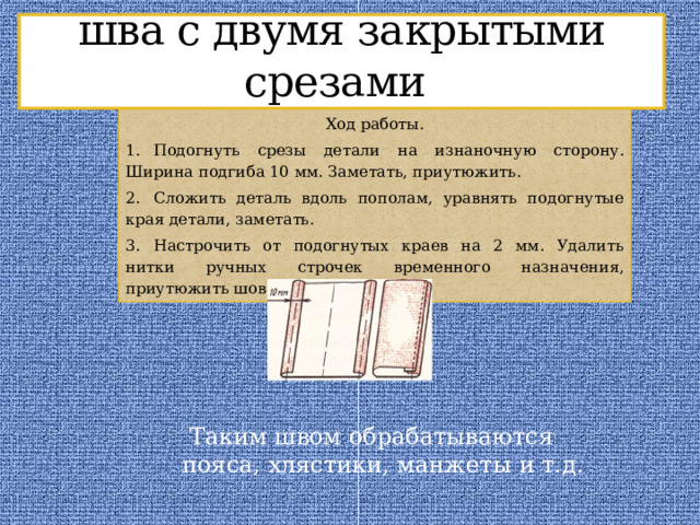 Выполнение накладного шва с двумя закрытыми срезами Ход работы. 1.  Подогнуть срезы детали на изнаночную сторону. Ширина подгиба 10 мм. Заметать, приутюжить. 2.  Сложить деталь вдоль пополам, уравнять подогнутые края детали, заметать. 3.  Настрочить от подогнутых краев на 2 мм. Удалить нитки ручных строчек временного назначения, приутюжить шов.  Таким швом обрабатываются пояса, хлястики, манжеты и т.д. 