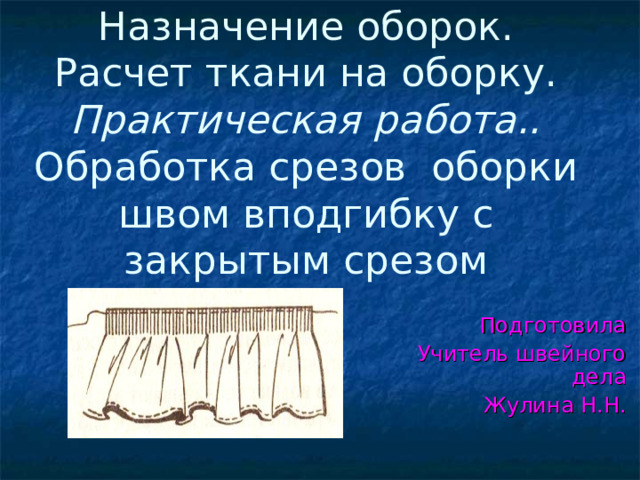 Назначение оборок. Расчет ткани на оборку.  Практическая работа.. Обработка срезов оборки швом вподгибку с закрытым срезом Подготовила Учитель швейного дела  Жулина Н.Н. 
