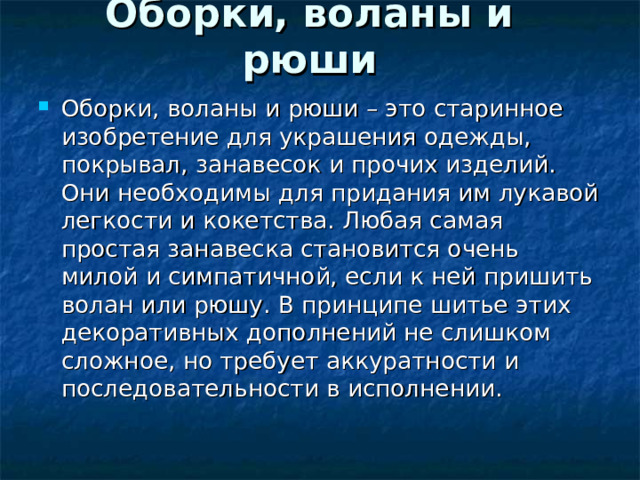 Оборки, воланы и рюши   Оборки, воланы и рюши – это старинное изобретение для украшения одежды, покрывал, занавесок и прочих изделий. Они необходимы для придания им лукавой легкости и кокетства. Любая самая простая занавеска становится очень милой и симпатичной, если к ней пришить волан или рюшу. В принципе шитье этих декоративных дополнений не слишком сложное, но требует аккуратности и последовательности в исполнении.  