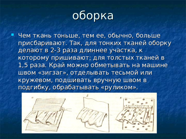 оборка   Чем ткань тоньше, тем ее, обычно, больше присбаривают. Так, для тонких тканей оборку делают в 2-3 раза длиннее участка, к которому пришивают; для толстых тканей в 1,5 раза. Край можно обметывать на машине швом «зигзаг», отделывать тесьмой или кружевом, подшивать вручную швом в подгибку, обрабатывать «руликом».  