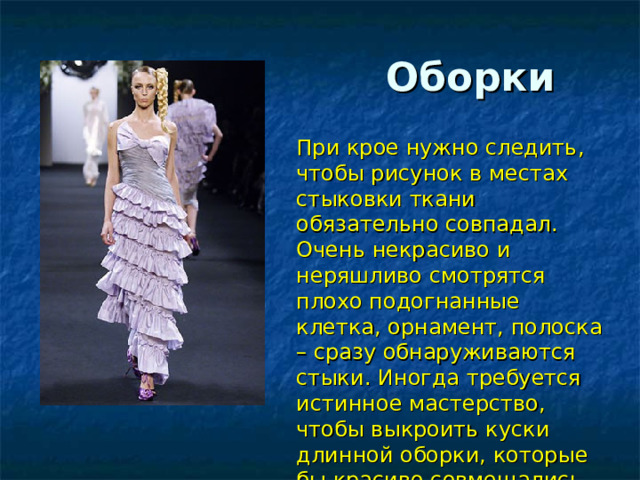  Оборки При крое нужно следить, чтобы рисунок в местах стыковки ткани обязательно совпадал. Очень некрасиво и неряшливо смотрятся плохо подогнанные клетка, орнамент, полоска – сразу обнаруживаются стыки. Иногда требуется истинное мастерство, чтобы выкроить куски длинной оборки, которые бы красиво совмещались. 