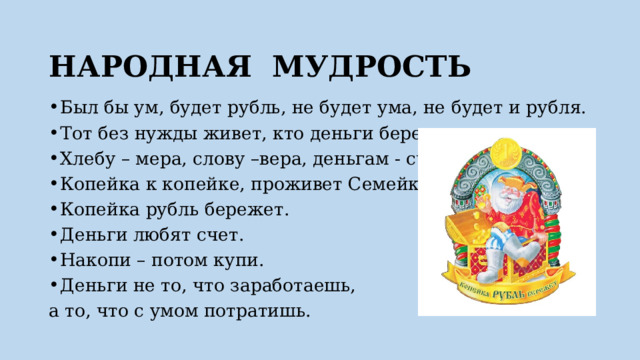 НАРОДНАЯ МУДРОСТЬ   Был бы ум, будет рубль, не будет ума, не будет и рубля. Тот без нужды живет, кто деньги бережет. Хлебу – мера, слову –вера, деньгам - счет. Копейка к копейке, проживет Семейка. Копейка рубль бережет. Деньги любят счет. Накопи – потом купи. Деньги не то, что заработаешь, а то, что с умом потратишь. 