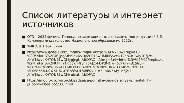Список литературы и интернет источников ОГЭ – 2022 физика Типовые экзаменационные варианты под редакцией Е.Е. Камзеева /издательство Национальное образование 2022г. УМК А.В. Перышкин https://www.google.com/imgres?imgurl=https%3A%2F%2Ftepka.ru%2Ffizika_6%2F46.jpg&tbnid=kvDp2D0LSwUMJM&vet=12ahUKEwiy1P7j2tL-AhWMwyoKHTQNB1wQMygJegUIARDPAQ..i&imgrefurl=https%3A%2F%2Ftepka.ru%2Ffizika_6%2F9.html&docid=85n75AJZxFDPdM&w=524&h=315&q=%D1%86%D0%B5%D0%BD%D0%B0%20%D0%B4%D0%B5%D0%BB%D0%B5%D0%BD%D0%B8%D1%8F&ved=2ahUKEwiy1P7j2tL-AhWMwyoKHTQNB1wQMygJegUIARDPAQ https://infourok.ru/kartochkizadaniya-po-fizike-cena-deleniya-izmeritelnih-priborov-klass-555500.html 