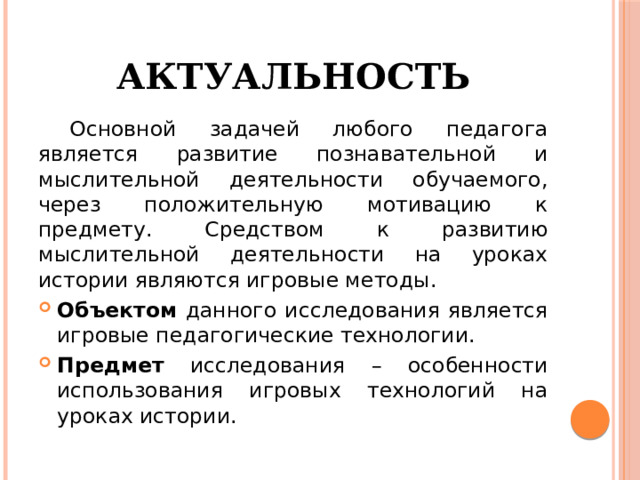 Актуальность  Основной задачей любого педагога является развитие познавательной и мыслительной деятельности обучаемого, через положительную мотивацию к предмету. Средством к развитию мыслительной деятельности на уроках истории являются игровые методы. Объектом данного исследования является игровые педагогические технологии. Предмет исследования – особенности использования игровых технологий на уроках истории. 